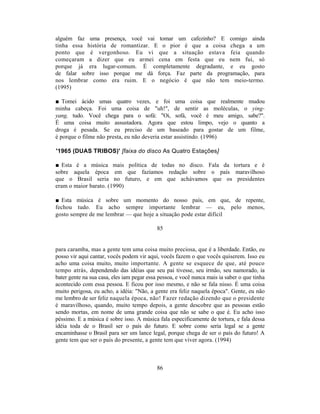 alguém faz uma presença, você vai tomar um cafezinho? E comigo ainda
tinha essa história de romantizar. E o pior é que a coisa chega a um
ponto que é vergonhoso. Eu vi que a situação estava feia quando
começaram a dizer que eu armei cena em festa que eu nem fui, só
porque já era lugar-comum. É completamente degradante, e eu gosto
de falar sobre isso porque me dá força. Faz parte da programação, para
nos lembrar como era ruim. E o negócio é que não tem meio-termo.
(1995)

■ Tomei ácido umas quatro vezes, e foi uma coisa que realmente mudou
minha cabeça. Foi uma coisa de "uh!", de sentir as moléculas, o ying-
yang, tudo. Você chega para o sofá: "Oi, sofá, você é meu amigo, sabe?".
É uma coisa muito assustadora. Agora que estou limpo, vejo o quanto a
droga é pesada. Se eu preciso de um baseado para gostar de um filme,
é porque o filme não presta, eu não deveria estar assistindo. (1996)

'1965 (DUAS TRIBOS)' [faixa do disco As Quatro Estações]

■ Esta é a música mais política de todas no disco. Fala da tortura e é
sobre aquela época em que fazíamos redação sobre o país maravilhoso
que o Brasil seria no futuro, e em que achávamos que os presidentes
eram o maior barato. (1990)

■ Esta música é sobre um momento do nosso país, em que, de repente,
fechou tudo. Eu acho sempre importante lembrar — eu, pelo menos,
gosto sempre de me lembrar — que hoje a situação pode estar difícil

                                            85


para caramba, mas a gente tem uma coisa muito preciosa, que é a liberdade. Então, eu
posso vir aqui cantar, vocês podem vir aqui, vocês fazem o que vocês quiserem. Isso eu
acho uma coisa muito, muito importante. A gente se esquece de que, até pouco
tempo atrás, dependendo das idéias que seu pai tivesse, seu irmão, seu namorado, ia
bater gente na sua casa, eles iam pegar essa pessoa, e você nunca mais ia saber o que tinha
acontecido com essa pessoa. E ficou por isso mesmo, e não se fala nisso. É uma coisa
muito perigosa, eu acho, a idéia: "Não, a gente era feliz naquela época". Gente, eu não
me lembro de ser feliz naquela época, não! Fazer redação dizendo que o presidente
é maravilhoso, quando, muito tempo depois, a gente descobre que as pessoas estão
sendo mortas, em nome de uma grande coisa que não se sabe o que é. Eu acho isso
péssimo. E a música é sobre isso. A música fala especificamente de tortura, e fala dessa
idéia toda de o Brasil ser o país do futuro. E sobre como seria legal se a gente
encaminhasse o Brasil para ser um lance legal, porque chega de ser o país do futuro! A
gente tem que ser o país do presente, a gente tem que viver agora. (1994)



                                            86
 