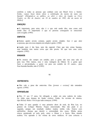conforta a todas as pessoas que sonham com um Brasil livre       e bonito.
Então, vamos fazer deste show a celebração da morte de           mais um
fascista". [Dirigindo-se ao público, ao abrir o show da Legião   no Circo
Voador, no Rio de Janeiro, em 10 de outubro de 1985, dia da      morte de
Médici]

EMOÇÃO

■ O importante, para mim, não é o que está sendo dito, mas como está
sendo dito. O importante é que as pessoas conseguem se emocionar
com a Legião. (1995)

EMPATIA

■ Somos quatro jovens comuns, quatro jovens simples. Isso é que atrai
as pessoas, que cria essa empatia em relação à gente. (1988)

■ Legião nem é tão bom, nem tão especial. Claro que tem coisas bacanas,
mas também tem muita coisa que não presta. Só que tem uma certa
empatia. (1992)

ENSAIOS

■ Os ensaios são sempre em estúdio, pois a gente não tem uma sala só
para isso. Pelo menos, essa é uma vantagem da Odeon. Se a gente quer
fazer a pré-produção, a gente vai para um estúdio de 24 canais... para
ficar fazendo barulho, não é? (1995)



                                  90


ENTREVISTA

■ Não vale a pena dar entrevista. Eles [jornais e revistas] não entendem
agente. (1994)

EPIFISIÓLISE

■ Dos 15 aos 17 anos, fui obrigado a andar em uma cadeira de rodas.
Eu tinha uma doença de fundo virótico. Então, lia revistas de música,
tipo Melody Maker. Foi aí que tudo começou. (1994)

■ Tinha 15 anos quando vi meu primeiro show de rock, da Rita Lee, no
ginásio do Colégio Marista. Fiquei emocionado. Mas não pude ir ao
segundo, porque um resultado médico mudou minha vida. Estava com
epifisiólise, doença que destrói a extremidade dos ossos. Minha perna
estava pendurada só pela pele, entre o fêmur e a bacia. Meu mundo
acabou. Fui operado e fui vítima de erros médicos. O cara colocou o
 