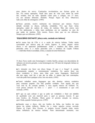 pino dentro do nervo. Contrações involuntárias me faziam                 gritar de
dor. Fiz outras operações. Perdi dois anos de vida com medo               de sentir
dor, isolado, fora de tudo. Quando voltei para o colégio, aos             17 anos,
era um menino diferente. Distante. Porque fiquei de fora.                Observava
tudo com olhar de estrangeiro. (1995)

■ Nesse período, resolvi realmente me interessar por música. Ficava
deitado ouvindo os discos, sofrendo, coitadinho. Tive que fazer várias
operações, andei de cadeira de rodas, de muletas. Mas não estava nem
aí. Era adolescente e tinha mais problemas em ter espinhas na cara do
que andar de muletas. Pelo menos, ficava claro que eu era diferente.
Sempre quis ser diferente. (1995)

'EQUILÍBRIO DISTANTE' [disco solo, cantado em italiano]

■ Fui numa loja de CDs e vi a seção de música italiana. Tenho muita
curiosidade por música pop de vários lugares. A esmo, peguei vários
discos e me apaixonei perdidamente. Achei a temática das letras muito
parecidas entre si e muito parecidas com a temática da Legião Urbana
— o indivíduo frente à sociedade, à ética, e canções de amor belíssimas.

                                        91


O disco ficou sendo uma homenagem à minha família, porque sou descendente de
italianos em terceira geração, e uma homenagem aos 150 anos de imigração italiana no
Brasil. (1995)

■ A intenção era fazer um disco brega. O que é o brega?                 A canção
extremamente popular e extremamente romântica. Eu queria                 fazer um
disco romântico e lírico, para lidar com outra linguagem.               Rock'n'roll
não tem regra, você faz o que der na telha. A música pop tem            convenções,
você não pode fazer qualquer coisa. Isso me atraiu. (1995)

■ Tentei trabalhar numa linguagem que não domino: música romântica
para consumo popular. Ela fala grandes verdades. Tem aquele dia que
você está lá, de coração partido, e toca aquela música do Gilliard. Aí,
você presta atenção na letra e — putz! — é exatamente o que está
sentindo. (1995)

■ O que eu quis colocar é que se pode ser verdadeiro e fazer um trabalho
de qualidade com um material para o qual as pessoas torcem. É que
nem Sonhos, do Peninha. Muita gente só prestou atenção na música,
que é linda, quando Caetano gravou. (1995)

■ Quando ouço o disco, não me lembro da Itália, me lembro de uma
época da minha infância. Minha tia e todos aqueles coroas ouvindo
Pepino di Capri, Rita Pavone. A própria Jovem Guarda tinha muito
dessa influência da música italiana. Num determinado momento, isso
 