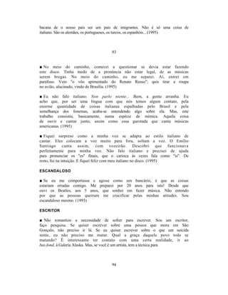 bacana de o nosso país ser um país de imigrantes. Não é só uma coisa de
italiano. São os alemães, os portugueses, os turcos, os espanhóis... (1995)



                                    93


■ No meio do caminho, comecei a questionar se devia estar fazendo
este disco. Tinha medo de a pronúncia não estar legal, de as músicas
serem bregas. No meio do caminho, eu me separei. Aí, entrei em
parafuso. Veio "o vôo apimentado do Renato Russo"; quis tirar a roupa
no avião, alucinado, vindo de Brasília. (1995)

■ Eu não falo italiano. Non parlo niente... Bem, a gente arranha. Eu
acho que, por ser uma língua com que nós temos algum contato, pela
enorme quantidade de coisas italianas espalhadas pelo Brasil e pela
semelhança dos fonemas, acaba-se entendendo algo sobre ela. Mas, este
trabalho consistiu, basicamente, numa espécie de mímica. Aquela coisa
de ouvir e cantar junto, assim como essa garotada que canta músicas
americanas. (1995)

■ Fiquei surpreso como a minha voz se adapta ao estilo italiano de
cantar. Eles colocam a voz muito para fora, soltam a voz. O Emílio
Santiago canta assim, com vozeirão. Descobri que funcionava
perfeitamente para minha voz. Não falo italiano e precisei de ajuda
para pronunciar os "es" finais, que o carioca às vezes fala como "is". De
resto, fui na intuição. E fiquei feliz com meu italiano no disco. (1995)

ESCANDALOSO

■ Se eu me comportasse e agisse como um bancário, é que as coisas
estariam erradas comigo. Me preparei por 20 anos para isto! Desde que
ouvi os Beatles, aos 5 anos, que sonhei em fazer música. Não entendo
por que as pessoas queiram me crucificar pelas minhas atitudes. Sou
escandaloso mesmo. (1993)

ESCRITOR

■ Não romantizo a necessidade de sofrer para escrever. Sou um escritor,
faço pesquisa. Se quiser escrever sobre uma pessoa que mora em São
Gonçalo, não preciso ir lá. Se eu quiser escrever sobre o que um suicida
sente, eu não preciso me matar. Qual a graça daquele povo todo se
matando? É interessante ter contato com uma certa realidade, ir ao
bas-fond, à Galeria Alaska. Mas, se você é um artista, tem a técnica para



                                    94
 
