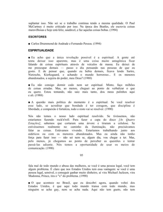 suplantar isso. Não sei se o trabalho continua tendo a mesma qualidade. O Paul
McCartney é muito criticado por isso. Na época dos Beatles, ele escrevia coisas
maravilhosas e hoje está feliz, saudável, e faz aquelas coisas bobas. (1994)

ESCRITORES

■ Carlos Drummond de Andrade e Fernando Pessoa. (1994)

ESPIRITUALIDADE

■ Eu acho que a única revolução possível é a espiritual. A gente até
tenta deixar isso aparente, mas é uma coisa muito antagônica ficar
falando de coisas espirituais através de veículos de massa. Eu deixei de
me preocupar demais — passo o dia pensando nas pessoas de que eu
gosto. E de pensar que, quando eu bebia demais, ficava lendo Sartre,
Nietzsche, Kierkegaard, e achando o mundo horroroso... E os menores
abandonados, a sujeira do poder, meu Deus? (1988)

■ Eu não consigo dormir cedo nem ser espiritual. Minto, faço milhões
de coisas erradas. Mas, ao menos, cheguei ao ponto de verbalizar o que
eu quero. Estou tentando, não saio mais tanto, dou meus pulinhos aqui
e ali. (1988)

■ A questão mais política do momento é a espiritual. Se você resolver
esse lado, se acreditar que bondade é ter coragem, que disciplina é
liberdade, e compaixão é fortaleza, todo o resto vai se resolver. (1990)

Nós não temos o nosso lado espiritual resolvido. Se tivéssemos, não
estaríamos fazendo rock'n'roll. Para fazer a capa do disco [As Quatro
Estações], sabemos que cortaram uma árvore e tiraram a celulose. Se
estivéssemos realmente no caminho da iluminação, não precisávamos
falar as coisas. Estávamos vivendo. Estaríamos trabalhando junto aos
aidéticos ou com os menores abandonados. Mas eu ainda não tenho
força para fazer isso — não sei nem se, algum dia, vou chegar a ter. Mas,
pelo menos, já chegamos ao ponto de perceber as questões e tentar
passá-las adiante. Nós temos a oportunidade de usar os meios de
comunicação. (1990)

                                          95


fala mal de todo mundo e abusa das mulheres, se você é uma pessoa legal, você tem
algum problema. É claro que nos Estados Unidos tem essa vantagem: se você é uma
pessoa legal, sensível, e conseguir ganhar muito dinheiro, aí vira Michael Jackson, vira
Madonna, Prince, tira o "x" do problema. (1990)

■ O que acontece no Brasil, que eu descobri agora, quando voltei dos
Estados Unidos, é que aqui todo mundo transa com todo mundo, mas
ninguém se acha gay, nem se acha nada. Aqui não tem gueto, não tem
 