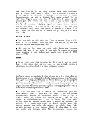 nada disso. Mas, lá, eles são muito medrosos. Existe muito antagonismo
entre as pessoas. Então, negros e judeus e gays e mulheres e crianças e
jovens roqueiros e intelectuais e fascistas convivem mais ou menos
harmoniosamente, mas eles se detestam. Sabe aquele negócio? Do the
right thing /Faça a coisa certa, filme de Spike Lee]. É aquilo. Eu não
chegava para certas pessoas para pedir a hora na rua. É muito esquisito.
Pelo jeito que a pessoa fala, pelos livros que ela lê... eles se prendem a
isso. É um consumismo intelectual. Claro que existem pessoas fabulosas
que não estão nessa — é o caso de um Arto Lindsay —, mas esses caras
são totalmente loucos, então nem contam. E dinheiro lá é Deus. É só
você chegar com uma nota de 50 dólares que já começam a te tratar
bem. (1990)

ESTILO DE VIDA

■ Com meu estilo de vida, vivo bem. Gosto de comprar livros e CDs,
viajar de vez em quando. Tenho um carro, uma Caravan 86, que fica
com meus parentes. O carro é para eles. (1995)

■ Não gosto de fazer show, me canso muito. Como nós vendemos
bastante, tudo bem. Eu não preciso de mais nada. Se gostasse de comprar
roupa, precisaria de mais dinheiro para aquele terno Armani de 1.500
dólares... (1995)

ÉTICA

■ Eu me baseio numa ética normativa, que diz o que é certo ou errado
fazer. E bom deixar claro que isso passa por uma avaliação interior, e
não por uma imposição. Afinal, já se matou muita gente com essa

                                           97


justificativa. Assim, um engenheiro de obras sabe que não se deve poluir a Baía de
Guanabara, ou o governo sabe que não podem haver pessoas passando fome. Acho que o
básico, para essa avaliação, é a Declaração dos Direitos Humanos. E isso teria que partir
do núcleo da sociedade, que é a família. É uma questão de educação! Porque não adianta
ficar xingando o Sarney [ex-presidente José Sarney]. Na verdade, os culpados pela situação
do país somos nós! Por exemplo: como a nova geração vai ter respeito pela mais velha, se
essa a ataca e está cheia de preconceitos? (1988)

■ O Brasil está numa fase de transição, os computadores agora que
estão chegando. Então, a gente fica neste limbo. O que este sistema
hetero-normativo imprime, no inconsciente coletivo, é que se você é
criança, mulher, ou qualquer outra minoria ou raça, você não tem
direitos. Só macho-adulto-branco é que tem direitos. Não existe noção
de bom senso em questões básicas, como o controle de natalidade, por
exemplo. E o macho-adulto-branco, no Brasil, também pena: não
consegue sustentar uma família, não consegue um trabalho digno. Então,
eu acho importante a gente continuar falando de solidariedade, de ética,
mas usando uma linguagem clara. Não necessariamente simples, mas
 