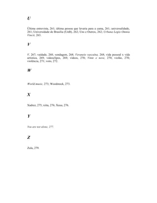 U

Última entrevista, 261; última pessoa que levaria para a cama, 261; universalidade,
261; Universidade de Brasília (UnB), 262; Uns e Outros, 262; Urbana Legio Omnia
Vincit, 263.


V

V, 267; vaidade, 268; vendagem, 268; Veraneio vascaína, 268; vida pessoal x vida
artística, 269; videoclipes, 269; vídeos, 270; Vinte e nove, 270; violão, 270;
violência, 271; voto, 272.


W


World music, 273; Woodstock, 273.


X

Xadrez, 275; xiita, 276; Xuxa, 276.


Y

You are not alone, 277.



Z

Zulu, 279.
 