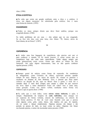 clara. (1996)

ÉTICA X ESTÉTICA

■ Eu acho que existe um grande confronto entre a ética e a estética. A
ética, em algum momento, foi substituída pela estética. Isto é mais
uma forma de controle. (1993)

EXAGERADO

■ Todos os meus amigos     dizem   que   devo   fazer   análise,   porque   sou
exagerado demais. (1986)

Eu tenho problemas até em casa — eles acham que eu sou exagerado.
Se eu fico três dias com uma letra, eles falam: "Ô, Júnior, deixa de
fazer drama, de ser fresco". (1987)

                                   98


EXPERIÊNCIA

■ Já tenho uma boa bagagem de experiência, não preciso sair por aí
para conhecer o mundo. Já fiz muita loucura. E certas coisas que eu
romantizava hoje não acho mais maravilhosas. Tenho alguns amigos que
ainda glamourizam essas coisas. Gente que adora os filmes do Jim
Jamursch. Até acho alguns interessantes, mas eu não queria conhecer
aquelas pessoas. (1995)

EXPRESSÃO

■ Sempre gostei de música como forma de expressão. Os românticos
de antigamente, como Casimiro de Abreu, escreviam poesias quando
tinham 20 anos. Depois, no início do século 20, vieram os pintores e
escultores na Semana de Arte Moderna. Teve o pessoal que fazia teatro
coletivo na década de 60, aqui no Brasil. Para a gente, o rock foi o
caminho ideal. É mais fácil compor uma canção e cantar do que escrever
um livro. Qual a outra alternativa? Fazer um vídeo? Isso é outra área,
outra geração. Como sou muito verbal, nenhuma outra forma iria
traduzir o que eu queria dizer. (1988)

■ Eu acho que o rock induz, como outras coisas induzem, à ação, à
energia. Dependendo da tempera de cada indivíduo, essa energia vai
ser expressa de forma violenta, através da indiferença, ou através de
uma forma positiva. O fato de você estar fazendo com que a pessoa
sinta alguma coisa, grite, cante, dance, não implica em que, de repente,
ela vai cantar e dançar simplesmente. Algumas pessoas vão dançar e dar
porrada na pessoa do lado, ou tacar coisas no palco. Algumas vão fumar
seu baseado quietas, e outras vão incomodar outras pessoas. (1988)
 