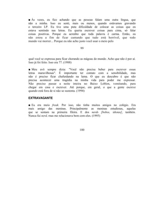 ■ Às vezes, eu fico achando que as pessoas falam uma outra língua, que
não a minha. Isso eu senti, mais ou menos, quando estávamos gravando
o terceiro LP. Eu tive uma puta dificuldade de colocar as coisas que eu
estava sentindo nas letras. Eu queria escrever coisas para cima, só falar
coisas positivas. Porque eu acredito que toda palavra é carma. Então, eu
não estou a fim de ficar cantando que tudo está horrível, que todo
mundo vai morrer... Porque eu não acho justo você usar o meio pelo

                                        99


qual você se expressa para ficar chorando as mágoas do mundo. Acho que não é por aí.
Isso já foi feito. Isso era 77. (1988)

■ Meu avô sempre dizia: "Você não precisa beber para escrever essas
letras maravilhosas". É importante ter contato com a sensibilidade, mas
não é preciso ficar chafurdando na lama. O que eu descubro é que não
precisa acontecer uma tragédia na minha vida para poder me expressar.
Não preciso passar a noite inteira no Baixo Leblon, vomitando, para
chegar em casa e escrever. Até porque, em geral, o que a gente escreve
quando está fora de si não se sustenta. (1994)

EXTRAVAGANTE

■ Eu era meio freak. Por isso, não tinha muitos amigos no colégio. Era
mais amigo das meninas. Principalmente as meninas estudiosas, aquelas
que se sentam na primeira fileira. E dos nerds [bobos, idiotas], também.
Nunca fui nerd, rnas me relacionava bem com eles. (1995)



                                        100
 