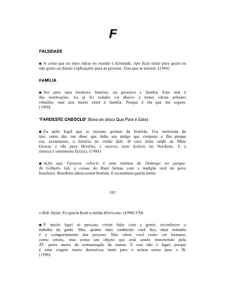 F
FALSIDADE

■ A coisa que eu mais odeio no mundo é falsidade, tipo ficar rindo para quem eu
não gosto ou dando explicações para as pessoas. Elas que se danem. (1986)

FAMÍLIA

■ Até pelo meu histórico familiar, eu preservo a família. Falo mal é
das instituições. Eu já fiz estádio vir abaixo e tomei várias atitudes
rebeldes, mas dou muito valor à família. Porque é ela que me segura.
(1995)

'FAROESTE CABOCLO' [faixa do disco Que País é Este]

■ Eu acho legal que as pessoas gostem da             história. Ura motorista de
táxi, outro dia, me disse que tinha um amigo         que comprou a fita porque
era, exatamente, a história do irmão dele. O         cara tinha saído de Mato
Grosso e ido para Brasília, e morreu num            tiroteio no Nordeste. E a
música é totalmente fictícia. (1988)

■ Acho que Faroeste caboclo é uma mistura de Domingo no parque,
de Gilberto Gil, e coisas do Raul Seixas com a tradição oral do povo
brasileiro. Brasileiro adora contar história. E eu também queria imitar



                                       103



o Bob Dylan. Eu queria fazer a minha Hurricane. (1990) FÁS

■ É muito legal as pessoas virem falar com a gente, reconhecer o
trabalho da gente. Mas, quanto mais conhecido você fica, mais estranho
é o comportamento das pessoas. Não vêem você como ser humano,
como artista, mas como um objeto que está sendo transmitido pela
TV, pelos meios de comunicação de massa. E isso não é legal, porque
é uma viagem muito destrutiva, tanto para o artista como para o fã.
(1986)
 