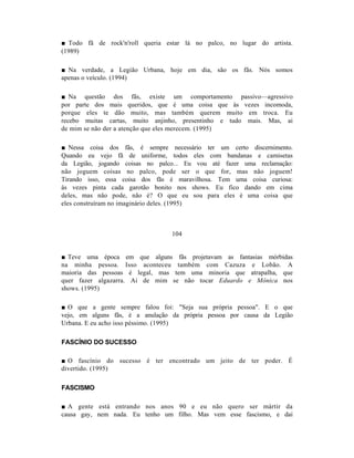■ Todo fã de rock'n'roll queria estar lá no palco, no lugar do artista.
(1989)

■ Na verdade, a Legião Urbana, hoje em dia, são os fãs. Nós somos
apenas o veículo. (1994)

■ Na questão dos fãs, existe um comportamento passivo—agressivo
por parte dos mais queridos, que é uma coisa que às vezes incomoda,
porque eles te dão muito, mas também querem muito em troca. Eu
recebo muitas cartas, muito anjinho, presentinho e tudo mais. Mas, ai
de mim se não der a atenção que eles merecem. (1995)

■ Nessa coisa dos fãs, é sempre necessário ter um certo discernimento.
Quando eu vejo fã de uniforme, todos eles com bandanas e camisetas
da Legião, jogando coisas no palco... Eu vou até fazer uma reclamação:
não joguem coisas no palco, pode ser o que for, mas não joguem!
Tirando isso, essa coisa dos fãs é maravilhosa. Tem uma coisa curiosa:
às vezes pinta cada garotão bonito nos shows. Eu fico dando em cima
deles, mas não pode, não é? O que eu sou para eles é uma coisa que
eles construíram no imaginário deles. (1995)



                                 104


■ Teve uma época em que alguns fãs projetavam as fantasias mórbidas
na minha pessoa. Isso aconteceu também com Cazuza e Lobão. A
maioria das pessoas é legal, mas tem uma minoria que atrapalha, que
quer fazer algazarra. Ai de mim se não tocar Eduardo e Mônica nos
shows. (1995)

■ O que a gente sempre falou foi: "Seja sua própria pessoa". E o que
vejo, em alguns fãs, é a anulação da própria pessoa por causa da Legião
Urbana. E eu acho isso péssimo. (1995)

FASCÍNIO DO SUCESSO

■ O fascínio do sucesso é ter encontrado um jeito de ter poder. É
divertido. (1995)

FASCISMO

■ A gente está entrando nos anos 90 e eu não quero ser mártir da
causa gay, nem nada. Eu tenho um filho. Mas vem esse fascismo, e daí
 