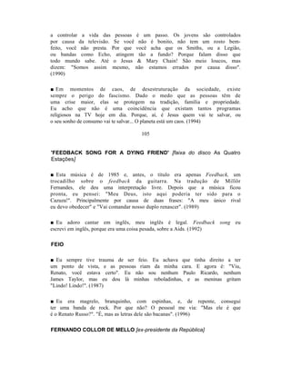 a controlar a vida das pessoas é um passo. Os jovens são controlados
por causa da televisão. Se você não é bonito, não tem um rosto bem-
feito, você não presta. Por que você acha que os Smiths, ou a Legião,
ou bandas como Echo, atingem tão a fundo? Porque falam disso que
todo mundo sabe. Até o Jesus & Mary Chain! São meio loucos, mas
dizem: "Somos assim mesmo, não estamos errados por causa disso".
(1990)

■ Em momentos de caos, de desestruturação da sociedade, existe
sempre o perigo do fascismo. Dado o medo que as pessoas têm de
uma crise maior, elas se protegem na tradição, família e propriedade.
Eu acho que não é uma coincidência que existam tantos programas
religiosos na TV hoje em dia. Porque, aí, é Jesus quem vai te salvar, ou
o seu sonho de consumo vai te salvar... O planeta está um caos. (1994)

                                  105


'FEEDBACK SONG FOR A DYING FRIEND' [faixa do disco As Quatro
Estações]

■ Esta música é de 1985 e, antes, o título era apenas Feedback, um
trocadilho sobre o feedback da guitarra. Na tradução de Millôr
Fernandes, ele deu uma interpretação livre. Depois que a música ficou
pronta, eu pensei: "Meu Deus, isto aqui poderia ter sido para o
Cazuza!". Principalmente por causa de duas frases: "A meu único rival
eu devo obedecer" e "Vai comandar nosso duplo renascer". (1989)

■ Eu adoro cantar em inglês, meu inglês é legal. Feedback song eu
escrevi em inglês, porque era uma coisa pesada, sobre a Aids. (1992)

FEIO

■ Eu sempre tive trauma de ser feio. Eu achava que tinha direito a ter
um ponto de vista, e as pessoas riam da minha cara. E agora é: "Viu,
Renato, você estava certo". Eu não sou nenhum Paulo Ricardo, nenhum
James Taylor, mas eu dou lá minhas reboladinhas, e as meninas gritam
"Lindo! Lindo!". (1987)

■ Eu era magrelo, branquinho, com espinhas, e, de repente, consegui
ter uma banda de rock. Por que não? O pessoal me via: "Mas ele é que
é o Renato Russo?". "É, mas as letras dele são bacanas". (1996)

FERNANDO COLLOR DE MELLO [ex-presidente da República]
 