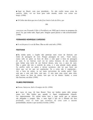 ■ Aqui no Brasil, com esse presidente... Eu não confio nessa coisa da
maioria. Sabe, vai ser bom para todo mundo, então vou cortar seu
braço. (1990)

■ O Collor não dizia que era o Lula [Luiz Inácio Lula da Silva, que

                                        106


concorreu com Fernando Collor à Presidência em 1989] que ia mexer na poupança do
povo? Eu, que tenho tudo, fiquei puto. Imagine quem passou a vida economizando!
(1990)

FERNANDO HENRIQUE CARDOSO

■ A voz do povo é a voz de Deus. Mas eu não votei nele. (1994)


FESTIVAIS

■ Da minha parte, a Legião não participa mais vezes de festivais, por
medo da passagem de som. Porque passagem de som... Você nunca,
nunca sobe no palco na hora do show e está igual à hora da passagem
de som. E, no festival, você vai ter outros técnicos. Já nos chamaram
para fechar uma noite de um festival desses, uma vez, a peso de ouro.
Mas a gente não tem o controle da coisa, e é uma pressão muito grande.
Eu prefiro subir no palco e deixar acontecer, não ter que fazer um
show que vai ter que ser espetacular. Se a coisa não é espetacular...
Até a hora de entrar, ia ser tanto nervosismo da minha parte! Tipo:
será que o som está bom, será que... E tem mais uma coisa: para mim,
pelo menos na hora de cantar, tem que vir de dentro. Senão, a coisa
não funciona, soa falsa. (1994)

FILMES PREFERIDOS

■ Poison, Satirycon, Saló e O mágico de Oz. (1994)

■ A regra do jogo, de Jean Renoir. Nem me lembro muito dele, porque
nunca revi. Mas lembro que, quando vi, fiquei completamente chapado.
Foi impressionante. Ele retrata muito bem o jogo social que as pessoas
são obrigadas a cumprir. Mas, o mais legal é que ele é filmado em foco
profundo, você vê tudo que acontece na cena com a mesma
profundidade, mesmo o que acontece lá atrás. (1995)
 