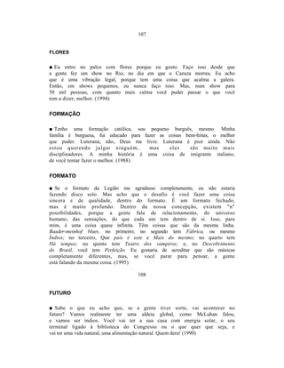 107


FLORES


■ Eu entro no palco com flores porque eu gosto. Faço isso desde que
a gente fez um show no Rio, no dia em que o Cazuza morreu. Eu acho
que é uma vibração legal, porque tem uma coisa que acalma a galera.
Então, em shows pequenos, eu nunca faço isso. Mas, num show para
50 mil pessoas, com quanto mais calma você puder passar o que você
tem a dizer, melhor. (1994)

FORMAÇÃO

■ Tenho uma formação católica, sou pequeno burguês, mesmo. Minha
família é burguesa, fui educado para fazer as coisas bem-feitas, o melhor
que puder. Luterana, não, Deus me livre. Luterana é pior ainda. Não
estou querendo julgar ninguém,         mas    eles     são muito mais
disciplinadores. A minha história é uma coisa de imigrante italiano,
de você tentar fazer o melhor. (1988)

FORMATO

■ Se o formato da Legião me agradasse completamente, eu não estaria
fazendo disco solo. Mas acho que o desafio é você fazer uma coisa
sincera e de qualidade, dentro do formato. É um formato fechado,
mas é muito profundo. Dentro da nossa concepção, existem "n"
possibilidades, porque a gente fala de relacionamento, do universo
humano, das sensações, do que cada um tem dentro de si. Isso, para
mim, é uma coisa quase infinita. Têm coisas que são da mesma linha.
Baader-meinhof blues, no primeiro; no segundo tem Fábrica, ou mesmo
Índios; no terceiro, Que país é este e Mais do mesmo; no quarto tem
Há tempos; no quinto tem Teatro dos vampiros; e, no Descobrimento
do Brasil, você tem Perfeição. Eu gostaria de acreditar que são músicas
completamente diferentes, mas, se você parar para pensar, a gente
está falando da mesma coisa. (1995)

                                  108


FUTURO

■ Sabe o que eu acho que, se a gente tiver sorte, vai acontecer no
futuro? Vamos realmente ter uma aldeia global, como McLuhan falou,
e vamos ser índios. Você vai ter a sua casa com energia solar, o seu
terminal ligado à biblioteca do Congresso ou o que quer que seja, e
vai ter uma vida natural, uma alimentação natural. Quem dera! (1990)
 