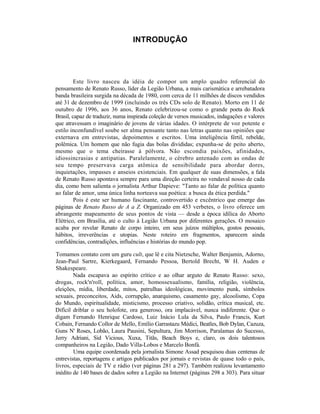 INTRODUÇÃO




         Este livro nasceu da idéia de compor um amplo quadro referencial do
pensamento de Renato Russo, líder da Legião Urbana, a mais carismática e arrebatadora
banda brasileira surgida na década de 1980, com cerca de 11 milhões de discos vendidos
até 31 de dezembro de 1999 (incluindo os três CDs solo de Renato). Morto em 11 de
outubro de 1996, aos 36 anos, Renato celebrizou-se como o grande poeta do Rock
Brasil, capaz de traduzir, numa inspirada coleção de versos musicados, indagações e valores
que atravessam o imaginário de jovens de várias idades. O intérprete de voz potente e
estilo inconfundível soube ser alma pensante tanto nas letras quanto nas opiniões que
externava em entrevistas, depoimentos e escritos. Uma inteligência fértil, rebelde,
polêmica. Um homem que não fugia das bolas divididas; expunha-se de peito aberto,
mesmo que o tema cheirasse à pólvora. Não escondia paixões, afinidades,
idiossincrasias e antipatias. Paralelamente, o cérebro antenado com as ondas de
seu tempo preservava carga atômica de sensibilidade para abordar dores,
inquietações, impasses e anseios existenciais. Em qualquer de suas dimensões, a fala
de Renato Russo apontava sempre para uma direção certeira no vendaval nosso de cada
dia, como bem salienta o jornalista Arthur Dapieve: "Tanto ao falar de política quanto
ao falar de amor, uma única linha norteava sua poética: a busca da ética perdida."
         Pois é este ser humano fascinante, controvertido e excêntrico que emerge das
páginas de Renato Russo de A a Z. Organizado em 453 verbetes, o livro oferece um
abrangente mapeamento de seus pontos de vista — desde a época idílica do Aborto
Elétrico, em Brasília, até o culto à Legião Urbana por diferentes gerações. O mosaico
acaba por revelar Renato de corpo inteiro, em seus juízos múltiplos, gostos pessoais,
hábitos, irreverências e utopias. Neste roteiro em fragmentos, aparecem ainda
confidências, contradições, influências e histórias do mundo pop.

Tomamos contato com um guru cult, que lê e cita Nietzsche, Walter Benjamin, Adorno,
Jean-Paul Sartre, Kierkegaard, Fernando Pessoa, Bertold Brecht, W H. Auden e
Shakespeare.
        Nada escapava ao espírito crítico e ao olhar arguto de Renato Russo: sexo,
drogas, rock'n'roll, política, amor, homossexualismo, família, religião, violência,
eleições, mídia, liberdade, mitos, patrulhas ideológicas, movimento punk, símbolos
sexuais, preconceitos, Aids, corrupção, anarquismo, casamento gay, alcoolismo, Copa
do Mundo, espiritualidade, misticismo, processo criativo, solidão, crítica musical, etc.
Difícil driblar o seu holofote, ora generoso, ora implacável, nunca indiferente. Que o
digam Fernando Henrique Cardoso, Luiz Inácio Lula da Silva, Paulo Francis, Kurt
Cobain, Fernando Collor de Mello, Emílio Garrastazu Médici, Beatles, Bob Dylan, Cazuza,
Guns N' Roses, Lobão, Laura Pausini, Sepultura, Jim Morrison, Paralamas do Sucesso,
Jerry Adriani, Sid Vicious, Xuxa, Titãs, Beach Boys e, claro, os dois talentosos
companheiros na Legião, Dado Villa-Lobos e Marcelo Bonfá.
        Uma equipe coordenada pela jornalista Simone Assad pesquisou duas centenas de
entrevistas, reportagens e artigos publicados por jornais e revistas de quase todo o país,
livros, especiais de TV e rádio (ver páginas 281 a 297). Também realizou levantamento
inédito de 140 bases de dados sobre a Legião na Internet (páginas 298 a 303). Para situar
 