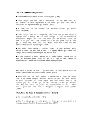 GIULIANO MANFREDINI [seu filho]

■ Giuliano Manfredini: é tudo italiano, tudo boa gente. (1990)

■ Minha relação com meu filho é maravilhosa. Mas sou bem durão, ele
me respeita. O mais importante é ele saber que meu amor não é
condicional, não depende de nada que ele faça. (1990)

■ A vinda dele       foi   um   acidente.   Um   belíssimo   acidente   que   mudou
minha vida. (1994)

■ Minha relação com ele é complicada, uma coisa que eu não resolvo e
empurro com a barriga. Ele só viveu comigo, na Ilha do Governador,
pequenininho. Depois, foi viver com meus pais. O Giuliano nasceu em
1989, aí fui para Nova York, inventei que ia ter um grande caso de amor
gay na minha vida. Uma coisa louca. Fiquei muito mal. Como vou falar
para o Giuliano que sou roqueiro e gay? (1995)

■ Não tenho como educar o Giuliano agora. De jeito nenhum. Nossa
relação é ótima, ele está com 6 anos e é esperto. Quero que venha ficar
comigo, um dia. Ele fica com meus pais, em Brasília. (1995)

■ O que acontece é medo, porque eu o adoro demais. Talvez isso se
dilua, se morarmos juntos. Toda vez que eu o vejo, dá uma vontade de
agarrá-lo e dizer: "Giuliano, vai dar tudo certo. Pronto. Fica aqui comigo".

                                        112


Mas, então, o que eu vou falar? O que vou fazer? Ele é uma pessoa, e não um
bibelô. Tenho que ter uma relação normal com ele. (1995)

■ Acho que vou ser meio boboca e adolescente o resto da minha
vida; é de minha natureza. Giuliano precisa de uma boa base, porque,
na nossa sociedade, não existe espaço para uma criança filha de um
roqueiro gay. Ele vai ter que ter uma sanidade, vai ter que trabalhar
isso. Nós não temos um padrão de comportamento de pai e filho,
mas a gente tem uma dose de disciplina e respeito muito grande.
(1996)

'GIZ' [faixa do disco O Descobrimento do Brasil]

■ Giz é completinha, perfeitinha. (1994)

■ Esta é a música que eu mais gosto, é a letra que eu mais gosto, é a
coisa que eu mais fico feliz de ter conseguido fazer. (1994)
 