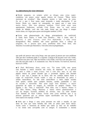 GLAMOURIZAÇÃO DAS DROGAS

■ Desde pequeno, eu sempre achei as drogas uma coisa super-
romântica, um pouco como aquela música do Cazuza: "Meus heróis
morreram de overdose". Mas ninguém mostra o lado ruim da coisa.
Eu sei o que é ficar numa cama tremendo e tendo alucinações. É um
horror. Desta vez, espero ter conseguido, eu saquei que é uma coisa
muito baixa. Não tem glamour nenhum. Você pode estar num
apartamento lindíssimo, ouvindo Cole Porter, mas, se você estiver
caindo de bêbado, você não vale nada. Gente que usa droga é sempre
muito chata; só é legal para quem está drogado também. (1991)

■ Existe uma glamourização da droga, principalmente no rock'n'roll.
É lindo Janis Joplin, é lindo Jimi Hendrix... Não é lindo, não! É
horrível, é u ma tristeza, você fica deprimido, é u ma coisa
desagradável. Mas, também, não estou querendo fazer a cabeça de
ninguém. Se a pessoa quer usar, problema dela. Para mim, não
funciona. E eu achei que funcionava. Tem uma coisa na programação,

                                        113


que pode até parecer uma coisa brega, mas que quem já passou por esse problema
sabe que não é nenhuma piada. É o seguinte: a droga te dá asa para você voar. Então,
me deram asas para voar. Mas me tiraram o céu! Então, você fica com asas para voar,
mas não tem para onde ir. É exatamente isso. Não foi bonito. Foi horrível, horrível,
horrível! (1994)

■ O Paul McCartney disse, certa vez: "Eu tomo LSD, mas quem
está fazendo o maior escarcéu são vocês, da imprensa". Se o pessoal
vai para o clube e toma ecstasy, isso é com eles; mas, se sai uma
página inteira de jornal dizendo que a juventude inglesa está fazendo
isso e que isso é bacana de se fazer, não me venham depois botar a
culpa no rock'n'roll! Ficam vendo o cara se destruindo no palco e
acham maravilhoso. Eu não acho maravilhoso a Janis Joplin sozinha
num quarto, saindo para comprar heroína, caindo, quebrando a cara
na escada e morrendo. Não acho legal Jimi Hendrix, o maior
guitarrista de todos os tempos, lá, sufocado no próprio vômito. Vem
alguém e diz: "Isso é rock'n'roll". Para mim, isso é burrice. Nunca vi
U2, Dire Straits, Sting, Morrisey e tantos outros glamourizarem o
uso de drogas. Existem milhões de artistas, mas vai todo mundo
ficar falando do Kurt Cobain. Existe uma coisa mórbida que é as
pessoas quererem que os artistas sejam sacrificados em seu lugar. É
uma espécie de expurgo. (1994)

■ Acho que a droga é uma coisa presente em               todo o mundo,      só que
dona de casa que toma bolinha não sobe ao               palco para fazer     shows.
Assim como o motorista de ônibus que todos              os dias sai do     trabalho
e vai tomar uma cervejinha com os amigos.               É exatamente a       mesma
 