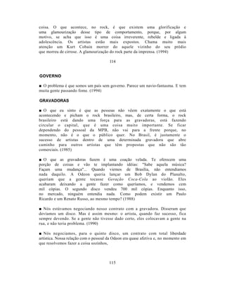 coisa. O que acontece, no rock, é que existem uma glorificação e
uma glamourização desse tipo de comportamento, porque, por algum
motivo, se acha que isso é uma coisa irreverente, rebelde e ligada à
adolescência. Os artistas estão mais expostos. Chama muito mais
atenção um Kurt Cobain morrer do aquele vizinho do seu prédio
que morreu de cirrose. A glamourização do rock parte da imprensa. (1994)

                                       114


GOVERNO

■ O problema é que somos um país sem governo. Parece um navio-fantasma. E tem
muita gente passando fome. (1994)

GRAVADORAS

■ O que eu sinto é que as pessoas não vêem exatamente o que está
acontecendo e picham o rock brasileiro, mas, de certa forma, o rock
brasileiro está dando uma força para as gravadoras, está fazendo
circular o capital, que é uma coisa muito importante. Se ficar
dependendo do pessoal da MPB, não vai para a frente porque, no
momento, não é o que o público quer. No Brasil, é justamente o
sucesso de artistas dentro de uma determinada gravadora que abre
caminho para outros artistas que têm propostas que não são tão
comerciais. (1985)

■ O que as gravadoras fazem é uma coação velada. Te oferecem uma
porção de coisas e vão te implantando idéias: "Sabe aquela música?
Façam uma mudança"... Quando viemos de Brasília, não entendíamos
nada daquilo. A Odeon queria lançar um Bob Dylan do Planalto,
queriam que a gente tocasse Geração Coca-Cola ao violão. Eles
acabaram deixando a gente fazer como queríamos, e vendemos cem
mil cópias. O segundo disco vendeu 700 mil cópias. Enquanto isso,
no mercado, ninguém entendia nada. Como podem existir um Paulo
Ricardo e um Renato Russo, ao mesmo tempo? (1988)

■ Nós estávamos negociando nosso contrato com a gravadora. Disseram que
devíamos um disco. Mas é assim mesmo: o artista, quando faz sucesso, fica
sempre devendo. Se a gente não tivesse dado certo, eles colocavam a gente na
rua, e não teria problema. (1990)

■ Nós negociamos, para o quinto disco, um contrato com total liberdade
artística. Nossa relação com o pessoal da Odeon era quase afetiva e, no momento em
que resolvemos fazer a coisa sozinhos,



                                       115
 