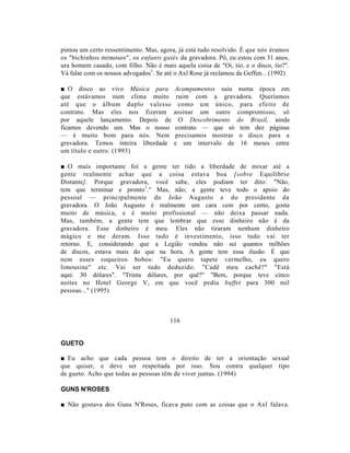 pintou um certo ressentimento. Mas, agora, já está tudo resolvido. É que nós éramos
os "bichinhos mimosos", os enfants gatés da gravadora. Pô, eu estou com 31 anos,
ura homem casado, com filho. Não é mais aquela coisa de "Oi, tio, e o disco, tio?".
Vá falar com os nossos advogados1. Se até o Axl Rose já reclamou da Geffen... (1992)

■ O disco ao vivo Música para            Acampamentos saiu numa época em
que estávamos num clima muito             ruim com a gravadora. Queríamos
até que o álbum duplo valesse              como um único, para efeito de
contrato. Mas eles nos fizeram           assinar um outro compromisso, só
por aquele lançamento. Depois de           O Descobrimento do Brasil, ainda
ficamos devendo um. Mas o nosso          contrato — que só tem dez páginas
— é muito bom para nós. Nem              precisamos mostrar o disco para a
gravadora. Temos inteira liberdade       e um intervalo de 16 meses entre
um título e outro. (1993)

■ O mais importante foi a gente ter tido a liberdade de mixar até a
gente realmente achar que a coisa estava boa [sobre Equilíbrio
Distante]. Porque gravadora, você sabe, eles podiam ter dito: "Não,
tem que terminar e pronto1." Mas, não; a gente teve todo o apoio do
pessoal — principalmente do João Augusto e do presidente da
gravadora. O João Augusto é realmente um cara cem por cento, gosta
muito de música, e é muito profissional — não deixa passar nada.
Mas, também, a gente tem que lembrar que esse dinheiro não é da
gravadora. Esse dinheiro é meu. Eles não tiraram nenhum dinheiro
mágico e me deram. Isso tudo é investimento, isso tudo vai ter
retorno. E, considerando que a Legião vendeu não sei quantos milhões
de discos, estava mais do que na hora. A gente tem essa ilusão. É que
nem esses roqueiros bobos: "Eu quero tapete vermelho, eu quero
limousine" etc. Vai ser tudo deduzido. "Cadê meu cachê?" "Está
aqui: 30 dólares". "Trinta dólares, por quê?" "Bem, porque teve cinco
noites no Hotel George V, em que você pediu buffet para 300 mil
pessoas..." (1995)



                                        116


GUETO

■ Eu acho que cada pessoa tem o direito de ter a orientação sexual
que quiser, e deve ser respeitada por isso. Sou contra qualquer tipo
de gueto. Acho que todas as pessoas têm de viver juntas. (1994)

GUNS N'ROSES

■ Não gostava dos Guns N'Roses, ficava puto com as coisas que o Axl falava.
 