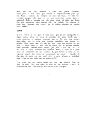 Hoje      em    dia, até    respeito o   cara:  ele  pensa   realmente
desse jeito, e está tendo que assumir a responsabilidade pelo que
diz. Nada é impune. Até comprei um disco do Guns... Só não fico
ouvindo, porque acho que vai ser ura desserviço enorme para o
rock'n'roll. Toda a garotada que está vindo agora vai achar que foram
eles que inventaram todos aqueles riffs. Na verdade, eles chupam os
caras que chupavam dos Stones, que já tinham chupado de alguém
antes... (1992)

GURU

■ Essa estória de ser guru é uma coisa que já me acompanha há
algum tempo, talvez por causa do conteúdo das letras. Desde que a
gente começou, as pessoas observam que os fãs têm uma postura
reverenciai, que eu teria uma postura messiânica nos shows. As
pessoas falam muito isso. Eu não me vejo como um messias ou um
guru — longe disso —, mas falo de coisas que as pessoas também
estão sentindo. Embora tenha escrito Que país é este em 1978, há
dez anos, as coisas realmente não mudaram. Então, é como se a gente
fosse um termômetro do que acontece. E, por termos a sorte de nos
expressar através dos meios de comunicação de massa — falando do
dia-a-dia, do meio em que você vive, o meio urbano, a sociedade
atual —, isso vai bater muito mais nas pessoas. (1988)

Tem gente que me encara como um guru. Na primeira frase de
Será, eu digo: "Tire suas mãos de mim, eu não pertenço a você". E
no mesmo LP tem: "É só você que deve decidir o que fazer para



                                 117
 