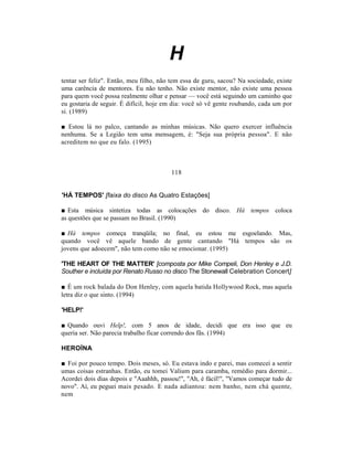H
tentar ser feliz". Então, meu filho, não tem essa de guru, sacou? Na sociedade, existe
uma carência de mentores. Eu não tenho. Não existe mentor, não existe uma pessoa
para quem você possa realmente olhar e pensar — você está seguindo um caminho que
eu gostaria de seguir. É difícil, hoje em dia: você só vê gente roubando, cada um por
si. (1989)

■ Estou lá no palco, cantando as minhas músicas. Não quero exercer influência
nenhuma. Se a Legião tem uma mensagem, é: "Seja sua própria pessoa". E não
acreditem no que eu falo. (1995)



                                         118


'HÁ TEMPOS' [faixa do disco As Quatro Estações]

■ Esta música sintetiza todas as colocações do disco. Há tempos coloca
as questões que se passam no Brasil. (1990)

■ Há tempos começa tranqüila; no final, eu estou me esgoelando. Mas,
quando você vê aquele bando de gente cantando "Há tempos são os
jovens que adoecem", não tem como não se emocionar. (1995)

'THE HEART OF THE MATTER' [composta por Mike Compeli, Don Henley e J.D.
Souther e incluída por Renato Russo no disco The Stonewall Celebration Concert]

■ É um rock balada do Don Henley, com aquela batida Hollywood Rock, mas aquela
letra diz o que sinto. (1994)

'HELP!'

■ Quando ouvi Help!, com 5 anos de idade, decidi que era isso que eu
queria ser. Não parecia trabalho ficar correndo dos fãs. (1994)

HEROÍNA

■ Foi por pouco tempo. Dois meses, só. Eu estava indo e parei, mas comecei a sentir
umas coisas estranhas. Então, eu tomei Valium para caramba, remédio para dormir...
Acordei dois dias depois e "Aaahhh, passou!", "Ah, é fácil!", "Vamos começar tudo de
novo". Aí, eu peguei mais pesado. E nada adiantou: nem banho, nem chá quente,
nem
 