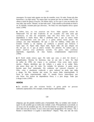 119


massagem. Eu tomei tudo quanto era tipo de remédio, rezei, fiz tudo. Foram três dias
horrorosos, e eu falei assim: "Eu nunca mais vou passar por isso na minha vida". E isso
afetou a turnê do Quatro Estações. No último show, eu tive que ir com um médico do
meu lado, tipo assim: "Renato, vai dar tudo certo". Todo mundo se divertindo no hotel e
eu, lá, deitado, rezando para que chovesse... No final, tive uma hepatite séria e quase
morri. (1994)

■ Sobre isso, eu vou escrever um livro. Sabe aquelas coisas de
Hollywood? Vai ser tipo Confissões de um ex-junkie. Foi uma coisa que
aconteceu, eu não me arrependo, mas não fico feliz com isso. A
dependência é muito brava. Mas o problema todo é que eu estava tendo
um relacionamento com um cara e a gente entrou nessa juntos. No
começo, era uma brincadeira. Só que o cara foi embora, voltou para os
Estados Unidos e, de repente, eu conhecia o pessoal que fornecia o
lance aqui. Aí, fiquei indo, fiquei indo, fiquei indo, até que chegou um
dia em que eu vi que já estava viciado. Foi péssimo. Eu achava que ia
poder resolver esse problema sozinho. Eu parei, mas continuei
deprimido, angustiado, de mau humor, completamente imprevisível.
(1994)

■ O Scott ainda estava aqui. De tudo que usei, o pior foi álcool e
tranqüilizantes. Heroína foi horroroso, mas só um mês e meio. No final
de julho de 1990, ele viajou e eu continuei. Uma coisa meio junkie
mesmo... Depois, decidimos que ele voltaria e a gente ia se cuidar. Bem,
não posso dizer que foi ruim. Na verdade, foi péssimo. A gente usava
heroína para ficar namorando. Ele conheceu um rajneesh [seguidor de
Osho, como é atualmente conhecido o guru indiano] na praia, que tinha
a droga. No Rio, heroína não existe. Eu nunca tinha experimentado. O
Scott já tinha experimentado tudo. O mundo ficava maravilhoso por
oito horas. Em termos de dependência física, é a pior droga. Tudo que
é droga é ruim. (1995)

HERÓIS

■ Eu acredito que não existem heróis. A gente pode                        ter   pessoas
realmente espetaculares. Por exemplo, existem figuras espiritualizadas,



                                         120


religiosas, que são grandes modelos para a humanidade. Mas, na verdade, todo mundo é
igual. Eu não acredito que eu tenha uma verdade a mais. Principalmente a juventude, se
cai nesse erro de acreditar que sim, ela inevitavelmente vai acabar descobrindo que o
ídolo dela tem pés de barro. E isso é uma coisa muito desagradável. No começo: "Ah, o
Renato é maravilhoso! A Legião é maravilhosa!". Depois: "Não, eles não são mais
 