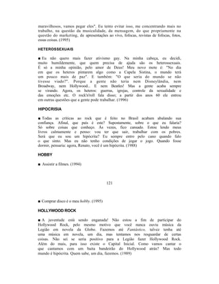 maravilhosos, vamos pegar eles". Eu tento evitar isso, me concentrando mais no
trabalho, na questão da musicalidade, da mensagem, do que propriamente na
questão do marketing, de apresentações ao vivo, fofocas, revistas de fofocas, fotos,
essas coisas. (1995)

HETEROSSEXUAIS

■ Eu não quero mais fazer ativismo gay. Na minha cabeça, eu decidi,
muito humildemente, que quem precisa de ajuda são os heterossexuais.
É só a minha opinião, pelo amor de Deus! Meu novo mote é: "No dia
em que os heteros pintarem algo como a Capela Sistina, o mundo terá
um pouco mais de paz". E também: "O que seria do mundo se não
tivesse viado?". Porque a gente não teria nem Disneylândia, nem
Broadway, nem Hollywood... E nem Beatles! Mas a gente acaba sempre
se virando. Agora, os heteros: guerras, igrejas, controle da sexualidade e
das emoções etc. O rock'n'roll fala disso; a partir dos anos 60 ele entrou
em outras questões que a gente pode trabalhar. (1996)

HIPOCRISIA

■ Todas as críticas ao rock que é feito no Brasil acabam abalando sua
confiança. Afinal, que país é este? Supostamente, sobre o que eu falaria?
Só sobre coisas que conheço. Às vezes, fico cansado. Estou lendo meus
livros calmamente e penso: vou ter que sair, trabalhar com os pobres.
Será que eu sou um hipócrita? Eu sempre entro pelo cano quando falo
o que sinto. Mas eu não tenho condições de jogar o jogo. Quando fosse
dormir, pensaria: agora, Renato, você é um hipócrita. (1988)

HOBBY

■ Assistir a filmes. (1994)



                                        121



■ Comprar disco é o meu hobby. (1995)

HOLLYWOOD ROCK

■ A juventude está sendo enganada! Não estou a fim de participar do
Hollywood Rock, pelo mesmo motivo que você nunca ouviu música da
Legião em novela da Globo. Fazemos até Fantástico, talvez tenha até
uma música em novela, um dia, mas tentamos nos resguardar de certas
coisas. Não sei se seria positivo para a Legião fazer Hollywood Rock.
Além do mais, para isso existe o Capital Inicial. Como vamos cantar o
que cantamos com um baita bandeirão do Hollywood atrás? Mas todo
mundo é hipócrita. Quem sabe, um dia, fazemos. (1989)
 