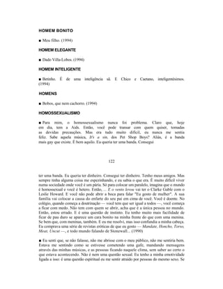 HOMEM BONITO

■ Meu filho. (1994)

HOMEM ELEGANTE

■ Dado Villa-Lobos. (1994)

HOMEM INTELIGENTE

■ Betinho. É de uma inteligência sã. E Chico e Caetano, inteligentésimos.
(1994)

HOMENS

■ Bobos, que nem cachorro. (1994)

HOMOSSEXUALISMO

■ Para mim, o homossexualismo nunca foi problema. Claro que, hoje
em dia, tem a Aids. Então, você pode transar com quem quiser, tomadas
as devidas precauções. Mas era tudo muito difícil, eu nunca me sentia
feliz. Sabe aquela música, It's a sin, dos Pet Shop Boys? Aliás, é a banda
mais gay que existe. É bem aquilo. Eu queria ter uma banda. Consegui



                                           122


ter uma banda. Eu queria ter dinheiro. Consegui ter dinheiro. Tenho meus amigos. Mas
sempre tinha alguma coisa me espezinhando, e eu sabia o que era. É muito difícil viver
numa sociedade onde você é um pária. Só para colocar um paralelo, imagina que o mundo
é homossexual e você é hetero. Então, ... E o vento levou vai ter o Clarke Gable com o
Leslie Howard. E você não pode abrir a boca para falar "Eu gosto de mulher". A sua
família vai colocar a causa do enfarte do seu pai em cima de você. Você é doente. No
colégio, quando começa a doutrinação — você tem que ser igual a todos —, você começa
a ficar com medo. Não tem com quem se abrir, acha que é a única pessoa no mundo.
Então, estou errado. E é uma questão de instinto. Eu tenho muito mais facilidade de
ficar de pau duro se aparece um cara bonito na minha frente do que com uma menina.
Se bem que, com meninas, também. E eu me resolvi, mas isso confundia a minha cabeça.
Eu comprava uma série de revistas eróticas de que eu gosto — Mandate, Honcho, Torso,
Meat, Uncut —, e todo mundo falando de Stonewall... (1990)

■ Eu senti que, se não falasse, não me abrisse com o meu público, não me sentiria bem.
Estava me sentindo como se estivesse cometendo uma gafe, mandando mensagens
através das minhas músicas, e as pessoas ficando naquele clima, sem saber ao certo o
que estava acontecendo. Não é nem uma questão sexual. Eu tenho a minha emotividade
ligada a isso: é uma questão espiritual eu me sentir atraído por pessoas do mesmo sexo. Se
 