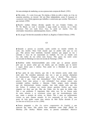 for uma estratégia de marketing, eu sou a pessoa mais corajosa do Brasil. (1991)

■ Não existe... E o vento levou gay. No cinema, a bicha ou sofre e morre, ou é tia, ou
assassina psicótica, ou travesti. Até um filme independente, como O banquete de
casamento, tem a bicha japonesa que trabalha e a americana que cozinha. Não existe o
gay normal. (1994)

■ Resolvi minhas últimas dúvidas quando fui aos Estados Unidos, em
89. No Brasil, ou você é enrustido e pega michê ou travesti, ou é bicha-
discoteca. Não sou nada disso. Gay, lá, pode ser macho. Eles são
setorizados: musculosos, sadomasoquistas, loucos... (1994)

■ Ah, ser gay! Só têm três assumidos no Brasil: eu, Rogéria e Clodovil. Rimou. (1994)



                                          123


■ Quando a pessoa se esconde, acaba caindo no mundo sórdido da
noite, dos michês. Não] Todo mundo aqui no prédio sabe que eu sou
gay. Não preciso ficar mentindo, trazendo meninos que peguei na rua e
correndo o risco de ser assassinado ou roubado. Eu vim ao mundo com
luz, não tenho de me enfiar num buraco. Não quero me sentir como
um torcedor do Botafogo no meio da torcida do Flamengo. (1994)

■ Reafirmo minha homossexualidade para evitar que as pessoas passem
pelo que eu passei: achar que era doente, que era estranho, que ia morrer
e seguir direto para o inferno. Para poder ter a liberdade de ser quem
eu sou. (1994)

■ Faço parte de uma minoria, que não é tão minoria assim, ainda mais
neste país. Me considero pansexual, mas sou o que as pessoas chamariam
de homossexual. Chegam pessoas para mim e dizem: "Não, Renato,
você não é gay, você não desmunheca". Está bom. Desde quando eu
preciso botar uma peruca e sair rebolando? Isso porque somos uma
sociedade católica, machista e falocrata. Tenho amigos muito educados
que são heterossexuais mesmo, casados, mas todo mundo acha que eles
são bichas. E conheço um monte desses garotões fortões que nunca
ninguém vai dizer que são. Mas são. Então, isso faz parte da minha vida.
Não é um problema. É importante falar sobre isso. Se eu fizesse parte
de outra minoria e se existissem coisas que me incomodassem, acho
que, tendo a posição de artista, eu falaria. Não é para ser politicamente
correto ou para chamar atenção. Já tive namorada, já tive filho, mas
gosto de hoje poder cantar uma música de Bob Dylan dizendo If you
see him em vez de If you see her. (1994)

■ Nunca perguntei a eles [os outros componentes da Legião] o que
achavam das letras. Não queria ficar indefinido como Stipe [REM] ou
Morrisey [The Smiths]. Mesmo assim, as pessoas confundem. Maurício
 