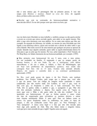 não é uma música gay. O personagem fala na primeira pessoa. E isso não
surgiu com Meninos e meninas. Daniel na cova dos leões, do segundo
disco, já falava sobre sexo oral. (1995)

■ Revelar que está na contramão da heterossexualidade                  normativa   é
uma decisão difícil. Eu me abri porque senti que estava na hora, que



                                        124


isso me daria mais liberdade no meu trabalho e, também, porque eu não queria enrolar
o jovem ou a jovem que estava ouvindo aquilo, sem saber se era aquilo mesmo. Não
abrir o jogo seria desonesto com meu público. Se eu canto uma música que fala, por
exemplo, da sensação de diferença, de solidão, ou mesmo de uma felicidade que está
ligada a essa diferença afetiva, quem está ouvindo tem o direito de saber sobre o que
estou falando. Mas tento escrever de uma maneira que qualquer um possa se apossar da
canção. Quando ouço alguém cantando, quero saber se aquela determinada música foi
feita para o que eu acho que foi mesmo. Por isso, achei importante o Neil Tennant, do
Pet Shop Boys, ter falado claramente da sua homossexualidade, por exemplo. (1995)

■ Meu primeiro caso homossexual foi aos 9 anos, com o meu primo.
Foi um escândalo na família. O engraçado é que eu sempre gostei de
homem bonito, e ele era lindo. Eu era o inteligente, com idéias
maravilhosas; e ele era o atleta, o Adônis, o Davi de Michelangelo, que
até hoje tem problemas de dependência química, mas ainda não
conseguiu ficar feio. Até os 13 anos, tivemos uma amizade absurda.
Depois, ele seguiu o caminho dele e eu continuei perdidamente
apaixonado. (1995)

No Rio, você pode gostar de ópera e de Sex Pistols, sem nenhum
problema. Nos Estados Unidos, pela roupa que a pessoa usa, você sabe
o que ela pensa. Tem um código de imagem muito canalizado e muito
complicado, que não resolve nada. Em Londres, se você é gay, você só
fala com gay, só freqüenta o clube tal, é tudo setorizado. Em Nova
York, têm os guetos; então, o padeiro é gay, o açougueiro é gay. Mas eles
não têm proteção nenhuma e, depois, fica aquela coisa de "Agora eu
moro aqui com o Mike e não quero saber da vida dos vizinhos". Vai ser
igualzinho aos heterossexuais. O que as bichas querem é casar; criam
um tipo de organização para reivindicar os mesmos direitos e entrar
num sistema moralmente falido. E para quê? Para ser babaca como os
outros. Eu quero freqüentar todos os ambientes, ter todos os tipos de
amigos, e não ser conhecido como "Sou gay", ou "Sou Flamengo", ou
"Sou anarquista". A única coisa legal é a luta que eles têm travado para
fazer algo pela questão da Aids. Mas eles falam muito e ninguém transa;
você quer povo mais enrustido do que o inglês? Aqueles caras com aquele
 