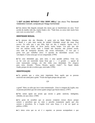 I
'I GET ALONG WITHOUT YOU VERY WELL' [do disco The Stonewall
Celebration Concert, composta por Hoagy Carmichael]

■ Esta música fala daquela sensação dos meses que se transformam em anos. Você
acorda de manhã, todo dia, respira fundo e diz: "Tudo bem, eu estou indo muito bem
sem você, eu estou bem"... (1994)

IDENTIDADE SEXUAL

■ As pessoas não são liberadas. A gente está na Idade Média. Imagina,
o Brasil é o país mais racista do mundo! Liberdade sexual são essas drag
queens. Eu acho que o que falta, hoje em dia, é respeito. Agora, isso é
uma coisa que ainda vai levar muito, muito tempo. Um país que não
tem um sistema social, onde o Estado não funciona, não existem escola,
uma rede de transporte decente, não existe informação... É isso que a
gente tem que trabalhar antes. A questão da identidade sexual, isso
vem depois. É uma coisa que vai ser conquistada. (1994)

■ Ter uma identidade gay, para mim, é uma questão política. Uma vez,
eu fui com um namorado numa festa gay e — é gozado —, apesar de
estar namorando comigo, ele não tinha essa identidade. Ele chegava
para mim, dizendo: "Nossa, Renato, quanto viado!". Eu fiquei dando
risada, porque ele não se achava gay, nem nada. (1996)

IDENTIFICAÇÃO

■ Eu gostaria que a coisa mais importante fosse aquilo que as pessoas
escrevem nas cartas para a gente: "Vocês são legais porque são que nem

                                        129


a gente". Bom, eu acho que isso é uma romantização... Essa é a imagem da Legião, mas
as pessoas percebem que nós somos quatro amigos que fazem música. (1987)

■ Nós somos iguais aos jovens que ouvem a gente: sensíveis, inteligentes,
rebeldes, de saco cheio. (1988)

■ Eu gosto de acreditar que as pessoas compram nossos discos porque
sentem e percebem que eu sinto e percebo exatamente aquilo que elas
sentem e percebem. Se a Legião tiver uma força, é a de ser igual ao
público. (1988)

■ A única coisa que eu sei é o seguinte: as pessoas acompanham o que
 