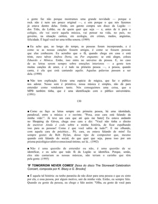 a gente faz não porque mostramos uma grande novidade — porque o
rock não é nem um pouco original —, e sim porque o que nós fazemos
já estava dentro delas. Então, um garoto compra um disco da Legião —
dos Titãs, do Lobão, ou de quem quer que seja — e, antes de ir para o
colégio, ele vai ouvir aquela música, vai pensar na vida, no país, no
governo, na situação caótica, em ecologia, em crimes, medos, angústias,
felicidade. É legal você ter uma trilha sonora. (1989)

■ Eu acho que, ao longo do tempo, as pessoas foram incorporando, e é
como se as nossas canções fossem amigas, é como se fossem pessoas
que elas conhecem. Eu acredito que o fã, quando chega em casa e está
triste, ouve talvez Andrea Doria, ou Por enquanto; se está alegre, coloca
Eduardo e Mônica. Então, isso entra no universo da pessoa. E, no caso
de as letras serem sempre sobre emoções interiores — a gente tem
muitas canções de amor, e é tudo na primeira pessoa —, a pessoa, quando
canta, é ela que está cantando aquilo. Aquelas palavras passam a ser
dela. (1990)

■ Não tem explicação. Existe uma espécie de mágica, que faz o público
nos adorar. Nosso som é primitivo, nossa música é simples, não dá para
entender como vendemos tanto. Nós conseguimos uma coisa, que a
MPB também tinha, que é uma identificação com o público universitário.
(1991)

                                         130


■ Como eu faço as letras sempre em primeira pessoa, há uma identidade,
paradoxal, entre a música e o ouvinte. "Poxa, esse cara está falando da
minha vida!.". Já teve um cara que até quis me bater] Eu estava andando
no Shopping da Gávea, chega esse cara e diz: "Você não tinha o direito
de escrever Ainda é cedo sobre a minha história, de ficar espalhando
isso para as pessoas! Como é que você sabia de tudo?". E me olhando,
com aquela cara de psicótico... Pô, cara, eu estava falando de mim! Eu
sempre gostei de Bob Dylan, desse tipo de compositor que, mesmo
quando está falando do social, do que quer que seja, passa isso por um
prisma psicológico-afetivo-emocional-íntimo, sei lá... (1992)

■ Não é uma questão de entender ou não, é uma questão de se
identificar, e eu acho que todo fã da Legião se identifica. Porque, senão,
eles não cantariam as nossas músicas, não teriam o carinho que têm
pela gente. (1995)

'IF TOMORROW NEVER COMES' [faixa do disco The Stonewall Celebration
Concert, composta por K. Blazy e G. Brooks]

■ É aquela tal história: eu tenho paranóia de não dizer para uma pessoa o que eu sinto
por ela, e essa pessoa, por algum motivo, sair da minha vida. Então, eu sempre falo.
Quando eu gosto da pessoa, eu chego e falo assim: "Olha, eu gosto de você para
 