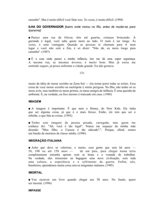 caramba". Mas é muito difícil você falar isso. Às vezes, é muito difícil. (1994)

ILHA DO GOVERNADOR [bairro onde morou no Rio, antes de mudar-se para
Ipanema]

■ Parece uma rua da Gávea; têm até guarita, crianças brincando. A
garotada é legal, você sabe quem mora ao lado. O ruim é ser longe. Às
vezes, é uma vantagem. Quando as pessoas te chamam para ir num
lugar e você não está a fim, é só dizer: "Não dá, eu moro longe para
caramba". (1987)

■ É a casa onde passei a minha infância, isto me dá uma super segurança.
A mesma rua, as mesmas árvores, é muito bom. Mas já estou me
sentindo seguro, já posso enfrentar a cidade grande. Eu não gostava

                                           131


muito da idéia de morar sozinho na Zona Sul — iria tomar porre todas as noites. Essa
coisa de você morar sozinho na metrópole é muito perigosa. Na Ilha, não tenho só os
meus avós, mas também os meus primos, os meus amigos de infância. É uma questão de
ambiente. E, na verdade, eu fico mesmo é trancado em casa. (1988)

IMAGEM

■ A imagem é importante. É que nem o Donny, do New Kids. Ele tinha
que ser alguma coisa, já que é o mais feioso. Então, ele tem que ser o
rebelde, o que fala as coisas. (1992)

■ Tenho esta imagem de pessoa pesada, carregada, mas quem me
conhece diz: "Ah, você é tão legal". Nunca me esqueço da minha mãe
dizendo: "Meu filho, o Cazuza é tão educado1.". Porque, afinal, somos
um bando de meninos de classe média. (1996)

IMIGRAÇÃO ITALIANA

■ Acho que deve se valorizar, e muito, essa gente que saiu há anos —
50, 100 ou até 150 anos —                 de um país, para chegar numa terra
completamente estranha apenas com as botas e a vontade de trabalhar.
Na verdade, eles trouxeram na bagagem uma nova civilização, com toda
uma cultura, a experiência e o sofrimento da guerra. Enfim, nós,
brasileiros, aprendemos muita coisa com os imigrantes italianos. (1995)

IMORTAL

■ Vou escrever um livro quando chegar aos 50 anos. No fundo, quero
ser imortal. (1996)

IMPASSE
 