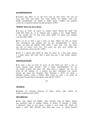 INCOMPREENSÃO

■ Assumo que bebo: se eu não tiver uma ou duas doses, não saio de
casa, nem subo num palco. Sou muito tímido. No entanto, sinto uma
grande incompreensão em relação à minha pessoa. Também sou generoso
e sensível, e só querem explorar um lado decadente. (1993)

'ÍNDIOS' [faixa do disco Dois]

■ A letra de Índios eu escrevi no estúdio, assim! Música tão linda! Têm
coisas bem fortes ali... E eu mostrava para o grupo, e eles: "Legal, Renato".
E meu coração ali! Foi uma coisa muito difícil. Eu queria uma resposta,
e ela não vinha. (1988)

■ Em vez de eu falar o que é amor, eu digo: "Quem me dera ao menos
uma vez/Esquecer que acreditei que era por brincadeira/Que se cortava
sempre um pano de chão/De linha nobre e pura seda". Ora, tem gente
que não vai querer ouvir isso. Tem gente que quer ouvir solidão que
rima com paixão, e amor com dor. (1988)

■ Essa é a música mais difícil de todas. Eu nunca sei a letra dessa música,
e a gente nunca sabe tocar. Mas a gente acha que é uma música especial.
(1992)

INDIVIDUALIDADE

■ Eu ouço o que eu gosto de ouvir, eu não tenho que ouvir o que as
outras pessoas estão ouvindo. Cadê a minha individualidade? Eu sou
um animal racional, sou único, não estou preso a ninguém, não sou um
bicho de três cabeças. Aí, o pessoal fica puto! Justamente esse mesmo
pessoal que agora fica dançando Dead Kennedys e B-52's nas festas e
pichando Caetano, Chico e Milton! Mas, espere aí, cadê o teu poder de
raciocinar? Por que Chico é ruim agora e antes não era? (1985)

                                    134


INFÂNCIA

■ Quando era moleque, brincava       de   pique,   soltava   pipa,   andava   de
rolimã, ia nadar na praia. (1995)

INFLUÊNCIAS

■ Para mim, depois dos Beatles, vinha Emerson, Lake & Palmer. Depois
que acabaram todas as grandes bandas, eu desisti. Aí descobri o Dylan,
e desencavei todos os seus discos e passei a ouvir muito folk, Byrds, até
chegar o punk. Oba! Descobri uma razão para viver. Aí vieram Siouxsie
 