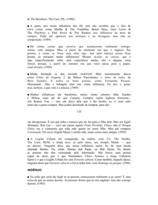 & The Banshees, The Cure, PIL. (1986)

■ A gente tem muita influência dos 60, mas           não acredito que o fato       de
ouvir coisas como Martha & The Vandellas,            Beach Boys, Gary Lewis        &
The Playboys e Paul Revre & The Raiders               nos influencie na hora       de
compor. Pode até aparecer nos arranjos e             na mixagem, mas não           na
composição. (1989)

■ Há certas coisas que escrevo que aconteceram realmente comigo;
outras, com amigos. Mas, a partir do momento em que o negócio fica
pronto, é como se fosse meu alter ego. Até uma música nossa ficar
pronta, já entraram tantas influências! Mesmo Acrilac on canvas, que é
algo especificamente sobre uma experiência minha, não é alguma coisa
literal, porque, a partir do instante em que você passa para o papel,
você inventa. (1989)

■ Minha formação se deu ouvindo rock'n'roll. Mais recentemente, discos
como Clube da Esquina 2, de Milton Nascimento, e Amor de índio, de
Beto Guedes. E todos os bons poetas, como Fernando Pessoa,
Drummond... Mas é bobagem citar isso como influência. Eu leio e gosto;
mas, na hora, o que vale é a música. (1989)

■ Minhas influências são brasileiras; muito, muito mineiro. Beto Guedes
e Milton, mais até do que Caetano. Comprei muito Egberto Gismonti...
Até Ronnie Von — tem um disco dele que é tão bonito, eu vi num sebo
outro dia e quase comprei. Mas acabei desistindo de comprar, para não

                                         135


me decepcionar. É um que tinha a música que ele fez para a filha dele. Mas era legal!
Mutantes, Rita Lee — ouvi até cansar aquele Fruto Proibido. Chico, não é? Porque
Chico era o comunista que toda mãe queria ter como filho. Meu pai comprou
Construção. Ele ouvia Angela Maria, e minha mãe, umas coisas mais antigas. (1995)

■ A Legião Urbana foi comparada, na ordem, com U2, The Smiths,
The Cure, REM, e ainda teve, aí pelo meio, um Simple Minds — que
eu detesto. Ninguém disse que nossa influência maior foi de uma banda
chamada Beatles. Ou, então, Mamas and Papas, ou Bob Dylan. No Brasil,
as pessoas não têm curiosidade pela informação. Não houve uma pessoa
capaz de dizer que o que Raimundos, Chico Science e Jorge Cabeleira
fazem é o que a Legião Urbana fez com Faroeste caboclo. Como também, naquela época,
ninguém disse que Faroeste caboclo o Gil já tinha feito, com Domingo no parque. (1996)

INGÊNUO

■ Eu acho que seria tão legal se as pessoas começassem realmente a se curtir! É uma
coisa de que eu nunca desisto. As pessoas dizem que eu sou ingênuo, mas não consigo
desistir. (1985)
 