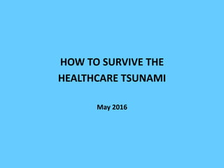 HOW TO SURVIVE THE
HEALTHCARE TSUNAMI
May 2016
 