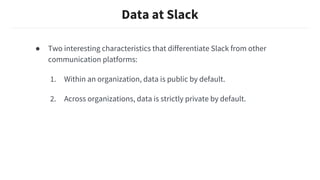 Data at Slack
● Two interesting characteristics that differentiate Slack from other
communication platforms:
1. Within an organization, data is public by default.
2. Across organizations, data is strictly private by default.
 