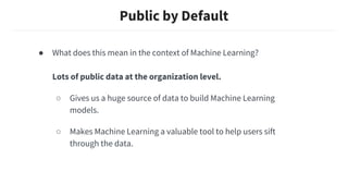 Public by Default
● What does this mean in the context of Machine Learning?
Lots of public data at the organization level.
○ Gives us a huge source of data to build Machine Learning
models.
○ Makes Machine Learning a valuable tool to help users sift
through the data.
 