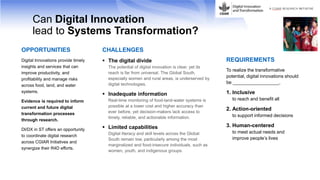 Can Digital Innovation
lead to Systems Transformation?
OPPORTUNITIES
Digital Innovations provide timely
insights and services that can
improve productivity, and
profitability and manage risks
across food, land, and water
systems.
Evidence is required to inform
current and future digital
transformation processes
through research.
DI/DX in ST offers an opportunity
to coordinate digital research
across CGIAR Initiatives and
synergize their R4D efforts.
CHALLENGES
 The digital divide
The potential of digital innovation is clear, yet its
reach is far from universal. The Global South,
especially women and rural areas, is underserved by
digital technologies.
 Inadequate information
Real-time monitoring of food-land-water systems is
possible at a lower cost and higher accuracy than
ever before, yet decision-makers lack access to
timely, reliable, and actionable information.
 Limited capabilities
Digital literacy and skill levels across the Global
South remain low, particularly among the most
marginalized and food-insecure individuals, such as
women, youth, and indigenous groups.
REQUIREMENTS
To realize the transformative
potential, digital innovations should
be __________________.
1. Inclusive
to reach and benefit all
2. Action-oriented
to support informed decisions
3. Human-centered
to meet actual needs and
improve people’s lives
 