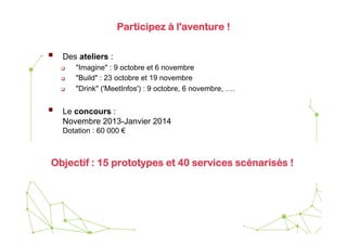 Participez à l'aventure !

 

Des ateliers :
 
 
 

 

"Imagine" : 9 octobre et 6 novembre
"Build" : 23 octobre et 19 novembre
"Drink" ('MeetInfos') : 9 octobre, 6 novembre, ….

Le concours :
Novembre 2013-Janvier 2014
Dotation : 60 000 €

Objectif : 15 prototypes et 40 services scénarisés !

 