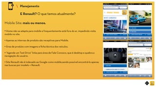 RIOT MOBILE	
 Planejamento	
E Renault? O que temos atualmente?	
Mobile Site: mais ou menos.
• Home não se adapta para mobile e frequentemente está fora do ar, impedindo visita
mobile no site.
• Apenas as internas de produto são receptivas para Mobile.
• Área de produto com imagens e ﬁcha técnica dos veículos.
• “Agende um Test Drive” linka para área de Fale Conosco, que é desktop e quebra a
navegação do usuário.
• Site Renault não é indexado ao Google como mobile,sendo possível encontrá-lo apenas
nas buscas por modelo + Renault.	
 