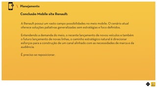 RIOT MOBILE	
 Planejamento	
Conclusão Mobile site Renault:	
A Renault possui um vasto campo possibilidades no meio mobile. O cenário atual
oferece soluções paliativas generalizadas sem estratégias e foco deﬁnidos.
Entendendo a demanda do meio, o recente lançamento de novos veículos e também
o futuro lançamento de novas linhas, o caminho estratégico natural é direcionar
esforços para a construção de um canal alinhado com as necessidades de marca e da
audiência.
É preciso se reposicionar.	
 