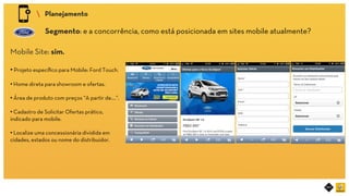 RIOT MOBILE	
 Planejamento	
Segmento: e a concorrência, como está posicionada em sites mobile atualmente?	
Mobile Site: sim.
• Projeto especíﬁco para Mobile: Ford Touch.
• Home direta para showroom e ofertas.
• Área de produto com preços “A partir de....”.
• Cadastro de Solicitar Ofertas prático,
indicado para mobile.
• Localize uma concessionária dividida em
cidades, estados ou nome do distribuidor.	
 