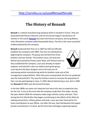 http://cars4sa.co.za/usedRenaultforsale


                  The History of Renault

Renault is a vehicle manufacturing company which is located in France. They are
associated with Nissan industries and are the fourth largest manufacturer of
vehicles in the world. Renault also owns the Korean company, Samsung Motors
and a Romanian company called Automobile Dacia. The Clio is the most successful
model produced by the company.

Renault produced their first car in 1897 but did not officially
establish the company until 1899. Five men are attributed to
beginning the company. The group was formed from three
brothers and two friends. The brothers Louis, Fernand and
Marcel were joined by friends Julian Wyer and Thomas Evert as
they established the company. Louis was already an expert
engineer and had built a few cars before joining the group.
Louis became the basic designer and so he took care of
overseeing vehicle manufacturing while his brothers took care of the
management responsibilities. After they were incorporated, the first car produced
was the Voiturette1CV. The way the brothers chose to increase the popularity of
their cars by participating in races. In 1903, Marcel died during a race. But in 1906
the Renault AK 90CV won the Grand Prix Race.

In the late 1800s cars were not important but were only seen as expensive toys
for the rich. It was at this time that the company made their first sedan. During
the years before WWI the company made cargo vehicles, buses and taxis. Then
during the First World War they began contributing to the efforts of the Allies by
making ammunition, military planes and tanks. Louis was later honored for his
many contributions to war efforts. Just after the war, they had become the largest
private manufacturer in France. By this time they had begun exporting engines
 