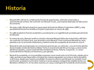  Renault (IPA: /rə'no/) es un fabricante francés de automóviles, vehículos comerciales y
automóviles de carreras. No confundir con RenaultTrucks, una empresa dedicada a la fabricación
de camiones.
 De 1979 a 1987, Renault poseyó la mayor parte de American Motors Corporation (AMC) y Jeep
que posteriormente fue vendida a Chrysler Corporation en marzo de 1987.
 En 1986 el gobierno francés se planteó su privatización y en 1996 Renault ya estaba parcialmente
privatizada.
 En enero de 2001, Renault vendió su división industrial (RenaultVéhicules Industriels) a ABVolvo
(no confundir conVolvo Cars), que renombró como Renault Trucks (camiones Renault) en 2002,
pasando a ser su accionista mayoritario,5 hasta la venta de su paquete de acciones en 2010.6
 Renault ha sido recompensado con numerosos premios por sus vehículos : una vez Coche del Año
de los Estados Unidos de América MotorTrend, 6 veces Coche del Año en Europa, 9 veces Coche
del Año en España, 3 veces Coche del Año Autobest en Rusia, Polonia,Turquía etc. o 2 veces
Coche del Año en Irlanda y en Dinamarca, por ejemplo.
 Renault ha competido, en innumerables ocasiones como constructor en la Fórmula 1 desde 1977 a
1985, periodo en que desarrolló e introdujo los motores equipados con turbo en dicha disciplina,
y, de nuevo, desde 2002 hasta la actualidad. Durante los años en que Renault no compitió como
constructor, se dedicó a suministrar motores a varios equipos consiguiendo notables éxitos con
Benetton y Williams F1. En los años noventa y en 2005 y 2006 ganó el mundial de constructores.
 