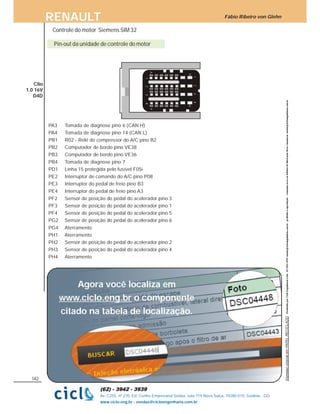 Fábio Ribeiro von GlehnRENAULT
142
Av. C255, nº 270, Ed. Centro Empresarial Sebba, sala 719 Nova Suiça, 74280-010, Goiânia - GO
www.ciclo.eng.br - vendas@cicloengenharia.com.br
Pin-out da unidade de controle do motor
Clio
1.0 16V
D4D
PA3 Tomada de diagnose pino 6 (CAN H)
PA4 Tomada de diagnose pino 14 (CAN L)
PB1 R02 - Relé do compressor do A/C pino B2
PB2 Computador de bordo pino VE38
PB3 Computador de bordo pino VE36
PB4 Tomada de diagnose pino 7
PD1 Linha 15 protegida pelo fusível F05i
PE2 Interruptor de comando do A/C pino P08
PE3 Interruptor do pedal de freio pino B3
PE4 Interruptor do pedal de freio pino A3
PF2 Sensor de posição do pedal do acelerador pino 3
PF3 Sensor de posição do pedal do acelerador pino 1
PF4 Sensor de posição do pedal do acelerador pino 5
PG2 Sensor de posição do pedal do acelerador pino 6
PG4 Aterramento
PH1 Aterramento
PH2 Sensor de posição do pedal do acelerador pino 2
PH3 Sensor de posição do pedal do acelerador pino 4
PH4 Aterramento
Controle do motor Siemens SIM 32
Agora você localiza em
o componente
citado na tabela de localização.
www.ciclo.eng.br
 
