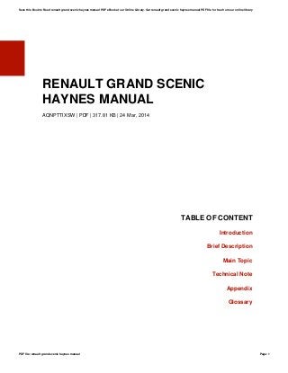 RENAULT GRAND SCENIC
HAYNES MANUAL
AQNPTTIXSW | PDF | 317.81 KB | 24 Mar, 2014
TABLE OF CONTENT
Introduction
Brief Description
Main Topic
Technical Note
Appendix
Glossary
Save this Book to Read renault grand scenic haynes manual PDF eBook at our Online Library. Get renault grand scenic haynes manual PDF file for free from our online library
PDF file: renault grand scenic haynes manual Page: 1
 