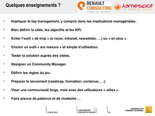 Quelques enseignements ?

     Impliquer le top management, y compris dans les implications managériales.

     Bien définir la cible, les objectifs et les KPI.

     Eviter l’outil « de trop » (e room, intranet, newsletter, …) ou « en plus ».

     Choisir un outil « sur mesure » et simple d’utilisation.

     Tester la solution auprès des cibles.

     Désigner un Community Manager.

     Définir les règles du jeu.

     Préparer le lancement (roadmap, formation, contenus, …).

     Viser une communauté large, mais avec des utilisateurs « utiles ».

     Faire preuve de patience et de modestie …


                                                   CONFIDENTIEL
                              15 NOV 2012          PROPRIÉTÉ RENAULT   24
 