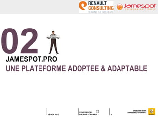 02
JAMESPOT.PRO
UNE PLATEFORME ADOPTEE & ADAPTABLE




                        CONFIDENTIEL
          15 NOV 2012   PROPRIÉTÉ RENAULT   9
 