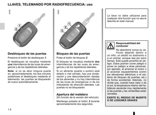 1.4
LLAVES, TELEMANDO POR RADIOFRECUENCIA: uso
Bloqueo de las puertas
Pulse el botón de bloqueo 2.
El bloqueo se visualiza mediante dos
intermitencias de las luces de emer-
gencia y de los repetidores laterales.
Si un abriente (puerta o portón) está
abierto o mal cerrado, hay una conde-
nación y una descondenación rápidas
de los abrientes y no hay intermitencia
de las luces de emergencia ni de los
indicadores de dirección laterales. Las
puertas no se bloquearán.
Apertura del maletero
(En función de la versión del vehículo)
Mantenga pulsado el botón 3 durante
aproximadamente dos segundos.
Desbloqueo de las puertas
Presione el botón de desbloqueo 1.
El desbloqueo se visualiza mediante
una intermitencia de las luces de emer-
gencia y de los repetidores laterales.
Nota: si no se abre ninguna puerta
en, aproximadamente, los dos minutos
posteriores al desbloqueo mediante el
telemando, las puertas se bloquearán
de nuevo automáticamente.
La llave no debe utilizarse para
cualquier otra función que no sea la
descrita en este manual.
Responsabilidad del
conductor
No abandone nunca su ve-
hículo dejando dentro a
un niño, un adulto no autónomo o
a un animal, aunque sea por poco
tiempo. Esto puede ponerlos en pe-
ligro. Estos podrían correr peligro o
poner en peligro a otras personas,
por ejemplo, al arrancar el motor o
al accionar equipamientos (como
los elevalunas eléctricos o el sis-
tema de bloqueo de puertas, etc.)
de forma accidental. Además, no
olvide que, cuando hace calor o da
el sol, la temperatura interior del ha-
bitáculo asciende muy rápidamente
si las puertas y las ventanillas están
cerradas.
EXISTE EL RIESGO DE MUERTE
O DE LESIONES GRAVES
2
3
1
2
1
 