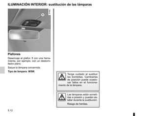 5.12
Plafones
Desencaje el plafon 1 con una herra-
mienta, por ejemplo, con un destorni-
llador plano.
Saque la lámpara concernida.
Tipo de lámpara: W5W.
ILUMINACIÓN INTERIOR: sustitución de las lámparas
Tenga cuidado al sustituir
las bombillas. Cambiarlas
de posición puede ocasio-
nar fallos en el funciona-
miento de la lámpara.
Las lámparas están someti-
das a presión y pueden es-
tallar durante la sustitución.
Riesgo de heridas.
1
 