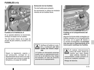 5.13
Fusibles en el compartimiento del
motor B
Algunas funciones están protegidas por
fusibles situados en el compartimiento
del motor, en el cajetín B. Debido a
su escasa accesibilidad, le aconseja-
mos que sea un Representante de la
marca quien sustituya los fusibles.
FUSIBLES (1/3)
Fusibles en el habitáculo A
Si un aparato eléctrico no funcionase,
verifique el estado de los fusibles.
Tire del borde inferior de la tapa de
acceso A para soltarla y acceder a los
fusibles.
Según la legislación vigente o
por precaución, consiga en su
Representante de la marca una caja
de repuesto que incluya un juego de
lámparas y un juego de fusibles
Extracción de los fusibles
Tire del fusible para extraerlo.
Se recomienda no utilizar los emplaza-
mientos de los fusibles libres.
Verifique el fusible en cues-
tión y sustitúyalo por otro
fusible del mismo ampe-
raje.
Un fusible con demasiado amperaje
puede crear un calentamiento exce-
sivo de la red eléctrica (hay riesgo
de incendio), en caso de consumo
anormal de un equipamiento.
Al realizar intervenciones
cerca del motor, tenga en
cuenta que este puede
estar caliente. Además, el
motoventilador puede ponerse en
marcha en cualquier momento.
Riesgo de lesiones.
B
A
 