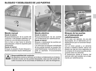 1.5
Mando eléctrico
Desde el exterior
Bloqueo/desbloqueo de las puertas
con el telemando por radiofrecuencia.
Desde el interior
Bloquee o desbloquee las puertas pul-
sando el contactor 3.
Los vehículos con bloqueo centralizado
de las puertas también se pueden blo-
quear/desbloquear manualmente (con-
sulte el apartado «Funcionamiento
Manual»).
BLOQUEO Y DESBLOQUEO DE LAS PUERTAS
Mando manual
Desde el exterior
Bloqueo/desbloqueo de la puerta del
conductor o del pasajero delantero con
la llave en una cerradura de puerta 1.
Gire la llave a tope hacia la derecha
para bloquear y hacia la izquierda para
desbloquear.
Desde el interior
Empuje el pasador 2 para bloquear y
levante el pasador 2 para desbloquear.
Responsabilidad del conductor
No abandone nunca su vehículo con la llave o el telemando en el interior.
Si decide circular con las puertas bloqueadas, sepa que ello puede difi-
cultar el acceso de los socorristas al habitáculo en caso de emergencia.
Bloqueo de las puertas
sin el telemando por
radiofrecuencia
Es el caso, por ejemplo, de una pila
descargada, de un telemando por ra-
diofrecuencia que no funcionan tempo-
ralmente.
Con el motor parado y un abriente
(puerta o maletero) abierto, ejerza una
presión de más de cinco segundos en
el contactor 3. Al cerrar la puerta se blo-
quearán todos los abrientes.
El desbloqueo desde el exterior del
vehículo solo será posible con el tele-
mando por radiofrecuencia.
1
2
3
 