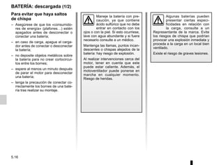 5.16
BATERÍA: descargada (1/2)
Para evitar que haya saltos
de chispa
– Asegúrese de que los «consumido-
res de energía» (plafones…) estén
apagados antes de desconectar o
conectar una batería;
– en caso de carga, apague el carga-
dor antes de conectar o desconectar
la batería;
– no deposite objetos metálicos sobre
la batería para no crear cortocircui-
tos entre los bornes;
– espere al menos un minuto después
de parar el motor para desconectar
una batería;
– tenga la precaución de conectar co-
rrectamente los bornes de una bate-
ría tras realizar su montaje.
Maneje la batería con pre-
caución, ya que contiene
ácido sulfúrico que no debe
entrar en contacto con los
ojos o con la piel. Si esto ocurriese,
lave con agua abundante y si fuera
necesario consulte a un médico.
Mantenga las llamas, puntos incan-
descentes o chispas alejados de la
batería: hay riesgo de explosión.
Al realizar intervenciones cerca del
motor, tener en cuenta que este
puede estar caliente. Además, el
motoventilador puede ponerse en
marcha en cualquier momento.
Riesgo de heridas.
Algunas baterías pueden
presentar ciertas especi-
ficidades en relación con
la carga, consulte a un
Representante de la marca. Evite
los riesgos de chispa que podrían
provocar una explosión inmediata y
proceda a la carga en un local bien
ventilado.
Existe el riesgo de graves lesiones.
 